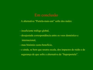 Em conclusão A alternativa “Portela-mais-um” sofre dos males: - insuficiente tráfego global, - desajustada correspondência entre os voos doméstico e internacional, - mau binómio custo-benefício, - e ainda, se bem que noutra escala, dos impactos de ruído e de  segurança de que sofre a alternativa da “Superportela”. 