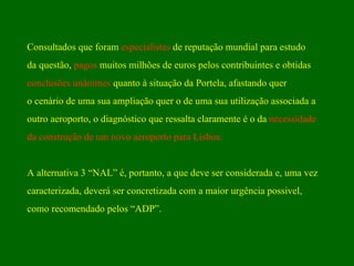 Consultados que foram  especialistas  de reputação mundial para estudo  da questão,  pagos  muitos milhões de euros pelos contribuintes e obtidas  conclusões unânimes  quanto à situação da Portela, afastando quer o cenário de uma sua ampliação quer o de uma sua utilização associada a  outro aeroporto, o diagnóstico que ressalta claramente é o da  necessidade  da construção de um novo aeroporto para Lisboa. A alternativa 3 “NAL” é, portanto, a que deve ser considerada e, uma vez  caracterizada, deverá ser concretizada com a maior urgência possivel,  como recomendado pelos “ADP”. 