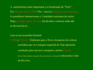A  característica mais importante é a localização do “NAL”. Foi  estudada desde 1969  ! Por  9  (nove!)  empresas especializadas ,  6 consultores internacionais e 3 entidades nacionais do sector. Hoje,  passados quase 30 anos , há dúvidas e certezas onde não as deveria haver... Leia-se um resumido historial: 1969 : o  “GNAL”  (Gabinete para o Novo Aeroporto de Lisboa)  considera que só a margem esquerda do Tejo apresenta  condições para um novo aeroporto, analisa  6 locais   (Fte. da Telha, Montijo, Alcochete, Porto Alto, Rio Frio e Portela)   e selecciona o sítio  de Rio Frio. 