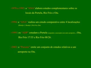 1978 a 1992 : a  “ANA” elabora estudos complementares sobre os  locais da Portela, Rio Frio e Ota. 1994 : a  “ANA”  realiza um estudo comparativo entre 4 localizações (Montijo 1, Montijo 2, Rio Frio, Ota). - 1999 :  os  “ADP”  estudam a Portela   (expansão e associação com outro aeroporto)   , Ota,  Rio Frio 17/35 e Rio Frio 08/26. - 2002 : a  “Parsons”  emite um conjunto de estudos relativos a um  aeroporto na Ota. 