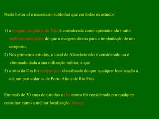Neste historial é necessário sublinhar que em todos os estudos: 1) a  margem esquerda do Tejo  é considerada como apresentando muito  melhores condições  do que a margem direita para a implantação de um aeroporto,  2) Nos primeiros estudos, o local de Alcochete não é considerado ou é  eliminado dada a sua utilização militar, e que 3) o sítio da Ota foi  sempre pior  classificado do que  qualquer localização a  sul, em particular as de Porto Alto e de Rio Frio.  Em mais de 30 anos de estudos a  Ota  nunca foi considerada por qualquer  consultor como a melhor localização.  Nunca .  