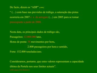 De facto, dizem os “ADP”  (1999) :  “  (…) com base nas previsões de tráfego, a saturação das pistas  ocorreria em 2007  e  a  da aerogare  (…) em 2005 para se tornar  preocupante a partir de 2008.   Nesta data, os principais dados de tráfego são, Passageiros:  12.000.000 /ano, Horas de ponta:  38  movimentos por hora, 2.800 passageiros por hora e sentido, Frete: 152.000 toneladas/ano. Consideramos, portanto, que estes valores representam a capacidade  última da Portela nos seus limites actuais”.  (ADP, página 24 do Relatório) 