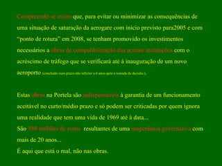 Compreende-se assim  que, para evitar ou minimizar as consequências de  uma situação de saturação da aerogare com início previsto para2005 e com “ ponto de rotura” em 2008, se tenham promovido os investimentos  necessários a  obras de compatibilização das actuais instalações  com o  acréscimo de tráfego que se verificará até à inauguração de um novo  aeroporto  (concluído num prazo não inferior a 6 anos após a tomada de decisão.) . Estas  obras  na Portela são  indispensáveis  à garantia de um funcionamento  aceitável no curto/médio prazo e só podem ser criticadas por quem ignora uma realidade que tem uma vida de 1969 até à data...  São  380 milhões de euros   resultantes de uma  inoperância governativa  com mais de 20 anos... É aqui que está o mal, não nas obras. 