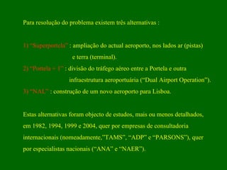 Para resolução do problema existem três alternativas : 1) “Superportela”  : ampliação do actual aeroporto, nos lados ar (pistas) e terra (terminal).  2)   “Portela + 1”  : divisão do tráfego aéreo entre a Portela e outra  infraestrutura aeroportuária (“Dual Airport Operation”). 3)   “NAL”  : construção de um novo aeroporto para Lisboa.  Estas alternativas foram objecto de estudos, mais ou menos detalhados, em 1982, 1994, 1999 e 2004, quer por empresas de consultadoria  internacionais (nomeadamente,”TAMS”, “ADP” e “PARSONS”), quer  por especialistas nacionais (“ANA” e “NAER”). 
