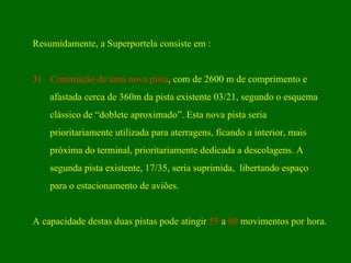 Resumidamente, a Superportela consiste em : Construção de uma nova pista , com de 2600 m de comprimento e afastada cerca de 360m da pista existente 03/21, segundo o esquema clássico de “doblete aproximado”. Esta nova pista seria  prioritariamente utilizada para aterragens, ficando a interior, mais  próxima do terminal, prioritariamente dedicada a descolagens. A  segunda pista existente, 17/35, seria suprimida,  libertando espaço  para o estacionamento de aviões. A capacidade destas duas pistas pode atingir  55  a  60  movimentos por hora.  