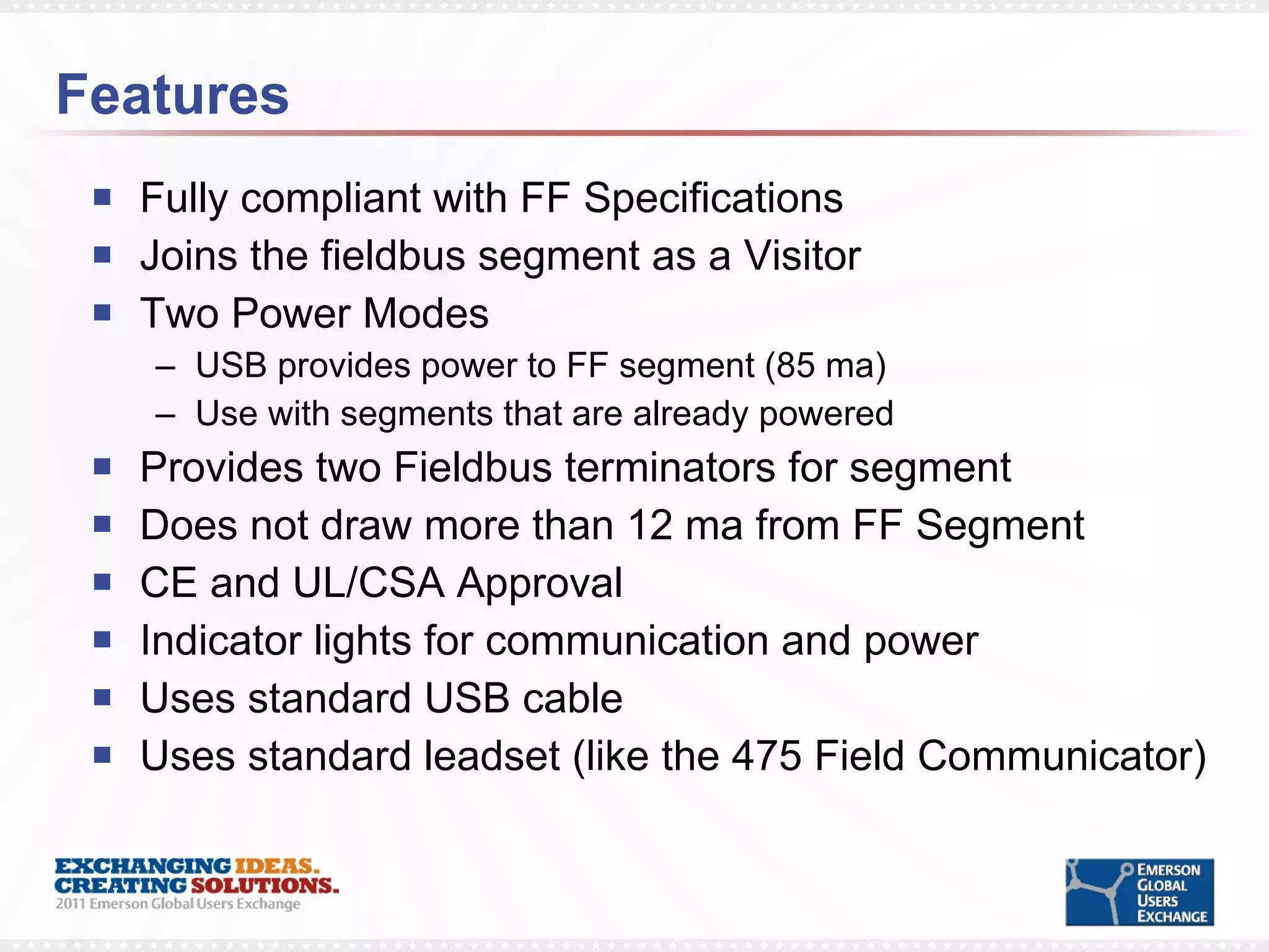Features Fully compliant with FF Specifications Joins the fieldbus segment as a Visitor Two Power Modes USB provides power to FF segment (85 ma) Use with segments that are already powered Provides two Fieldbus terminators for segment Does not draw more than 12 ma from FF Segment CE and UL/CSA Approval Indicator lights for communication and power Uses standard USB cable  Uses standard leadset (like the 475 Field Communicator) 