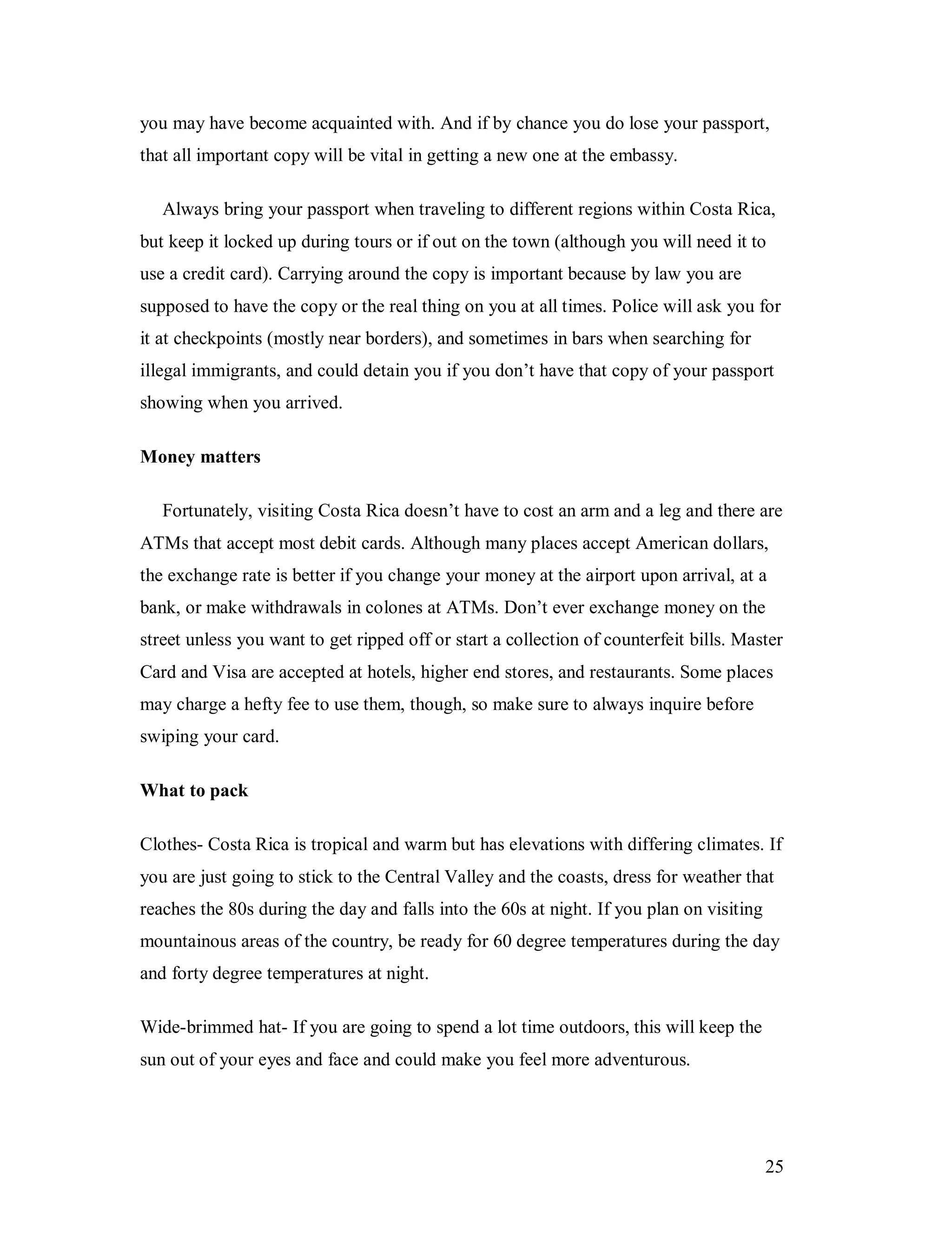 25
you may have become acquainted with. And if by chance you do lose your passport,
that all important copy will be vital in getting a new one at the embassy.
Always bring your passport when traveling to different regions within Costa Rica,
but keep it locked up during tours or if out on the town (although you will need it to
use a credit card). Carrying around the copy is important because by law you are
supposed to have the copy or the real thing on you at all times. Police will ask you for
it at checkpoints (mostly near borders), and sometimes in bars when searching for
illegal immigrants, and could detain you if you don’t have that copy of your passport
showing when you arrived.
Money matters
Fortunately, visiting Costa Rica doesn’t have to cost an arm and a leg and there are
ATMs that accept most debit cards. Although many places accept American dollars,
the exchange rate is better if you change your money at the airport upon arrival, at a
bank, or make withdrawals in colones at ATMs. Don’t ever exchange money on the
street unless you want to get ripped off or start a collection of counterfeit bills. Master
Card and Visa are accepted at hotels, higher end stores, and restaurants. Some places
may charge a hefty fee to use them, though, so make sure to always inquire before
swiping your card.
What to pack
Clothes- Costa Rica is tropical and warm but has elevations with differing climates. If
you are just going to stick to the Central Valley and the coasts, dress for weather that
reaches the 80s during the day and falls into the 60s at night. If you plan on visiting
mountainous areas of the country, be ready for 60 degree temperatures during the day
and forty degree temperatures at night.
Wide-brimmed hat- If you are going to spend a lot time outdoors, this will keep the
sun out of your eyes and face and could make you feel more adventurous.
 