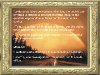 "Le daría las llaves del coche a mi amigo, y le pediría que llevara a la anciana al hospital; mientras tanto, yo me quedaría esperando el autobús con la mujer de mis sueños".  ¿Te gustó la historia? Pues así es la vida, por ello debes   tener siempre muy presente aquella trillada frase:  "Un problema planteado correctamente es un problema prácticamente resuelto".  Moraleja:   “ Prestemos más atención a lo que hacemos o decimos”.   Espero que te haya agradado, mejor aún, que te sea de utilidad.   