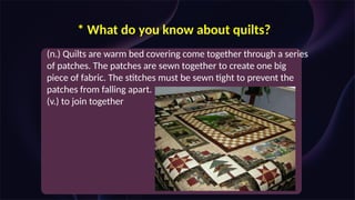 * What do you know about quilts?
(n.) Quilts are warm bed covering come together through a series
of patches. The patches are sewn together to create one big
piece of fabric. The stitches must be sewn tight to prevent the
patches from falling apart.
(v.) to join together
 