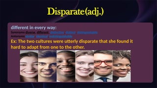 Disparate(adj.)
different in every way:
Synonyms diverse, different, distinctive, distinct, distinguishable
Antonyms similar, identical, indistinguishable
Ex: The two cultures were utterly disparate that she found it
hard to adapt from one to the other.
 