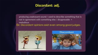 Discordant: adj.
producing unpleasant sound / used to describe something that is
not in agreement with something else / disagreeable ×
melodious
Ex: Discordant opinions exist even among good judges.
 