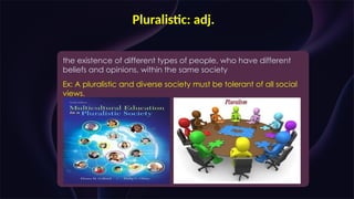 Pluralistic: adj.
the existence of different types of people, who have different
beliefs and opinions, within the same society
Ex: A pluralistic and diverse society must be tolerant of all social
views.
 