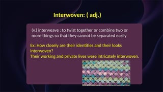 Interwoven: ( adj.)
(v.) interweave : to twist together or combine two or
more things so that they cannot be separated easily
Ex: How closely are their identities and their looks
interwoven?
Their working and private lives were intricately interwoven.
 