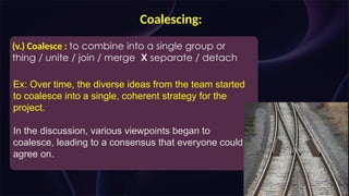 Coalescing:
(v.) Coalesce : to combine into a single group or
thing / unite / join / merge X separate / detach
Ex: Over time, the diverse ideas from the team started
to coalesce into a single, coherent strategy for the
project.
In the discussion, various viewpoints began to
coalesce, leading to a consensus that everyone could
agree on.
 