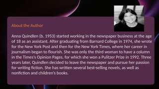 About the Author
Anna Quindlen (b. 1953) started working in the newspaper business at the age
of 18 as an assistant. After graduating from Barnard College in 1974, she wrote
for the New York Post and then for the New York Times, where her career in
journalism began to flourish. She was only the third woman to have a column
in the Times’s Opinion Pages, for which she won a Pulitzer Prize in 1992. Three
years later, Quindlen decided to leave the newspaper and pursue her passion
for writing fiction. She has written several best-selling novels, as well as
nonfiction and children’s books.
 