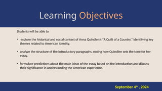 Learning Objectives
Students will be able to
• explore the historical and social context of Anna Quindlen’s "A Quilt of a Country," identifying key
themes related to American identity.
• analyze the structure of the introductory paragraphs, noting how Quindlen sets the tone for her
essay.
• formulate predictions about the main ideas of the essay based on the introduction and discuss
their significance in understanding the American experience.
September 4th
, 2024
 