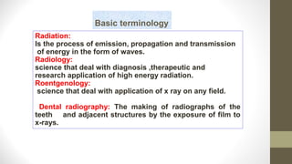 Basic terminology
Radiation:
Is the process of emission, propagation and transmission
of energy in the form of waves.
Radiology:
science that deal with diagnosis ,therapeutic and
research application of high energy radiation.
Roentgenology:
science that deal with application of x ray on any field.
Dental radiography: The making of radiographs of the
teeth and adjacent structures by the exposure of film to
x-rays.
 