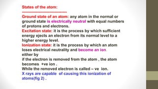 States of the atom:
----------------------------------
Ground state of an atom: any atom in the normal or
ground state is electrically neutral with equal numbers
of protons and electrons.
Excitation state: it is the process by which sufficient
energy ejects an electron from its normal level to a
higher energy level.
Ionization state: it is the process by which an atom
loses electrical neutrality and become an ion.
either by
if the electron is removed from the atom , the atom
becomes +ve ion .
While the removed electron is called – ve ion.
X rays are capable of causing this ionization of
atoms(fig 2) .
 