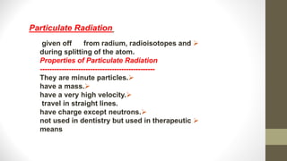 
given off from radium, radioisotopes and
during splitting of the atom.
Properties of Particulate Radiation
------------------------------------------------

They are minute particles.

have a mass.

have a very high velocity.
travel in straight lines.

have charge except neutrons.

not used in dentistry but used in therapeutic
means
Particulate Radiation
 