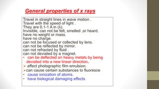 Travel in straight lines in wave motion .
Travel with the speed of light .
They are 0.1-1 A in (λ).
Invisible, can not be felt, smelled ,or heard.
have no weight or mass.
have no charge.
can not be focused or collected by lens.
can not be reflected by mirror.
can not refracted by fluid .
can not deviated by a magnet.
• can be deflected on heavy metals by being
deviated into a new linear direction.
 affect photographic film emulsion.
can cause certain substances to fluoresce
• cause ionization of atoms.
• have biological damaging effects
General properties of x rays
 