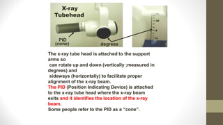 PID
(cone)
X-ray
Tubehead
degrees
The x-ray tube head is attached to the support
arms so
can rotate up and down (vertically ;measured in
degrees) and
sideways (horizontally) to facilitate proper
alignment of the x-ray beam.
The PID (Position Indicating Device) is attached
to the x-ray tube head where the x-ray beam
exits and it identifies the location of the x-ray
beam.
Some people refer to the PID as a “cone”.
 