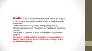 Radiation is the transmission mode from a hot body to
a cold body or surroundings with the help of electromagnetic
waves and
all bodies continuously radiate energy in the form of
electromagnetic waves. Radiation does not require a material
medium.
The speed of radiation is equal to the speed of light in that
medium
In physics, radiation is the emission or transmission of
energy in the form of waves or particles through space
or a material medium.
 