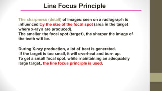 Line Focus Principle
The sharpness (detail) of images seen on a radiograph is
influenced by the size of the focal spot (area in the target
where x-rays are produced).
The smaller the focal spot (target), the sharper the image of
the teeth will be.
During X-ray production, a lot of heat is generated.
If the target is too small, it will overheat and burn up.
To get a small focal spot, while maintaining an adequately
large target, the line focus principle is used.
 