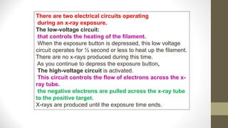 There are two electrical circuits operating
during an x-ray exposure.
The low-voltage circuit:
that controls the heating of the filament.
When the exposure button is depressed, this low voltage
circuit operates for ½ second or less to heat up the filament.
There are no x-rays produced during this time.
As you continue to depress the exposure button,
The high-voltage circuit is activated.
This circuit controls the flow of electrons across the x-
ray tube.
the negative electrons are pulled across the x-ray tube
to the positive target.
X-rays are produced until the exposure time ends.
 