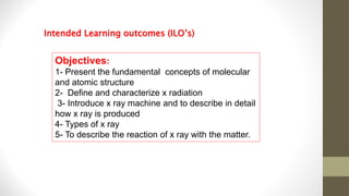 Objectives:
1- Present the fundamental concepts of molecular
and atomic structure
2- Define and characterize x radiation
3- Introduce x ray machine and to describe in detail
how x ray is produced
4- Types of x ray
5- To describe the reaction of x ray with the matter.
Intended Learning outcomes (ILO’s)
 
