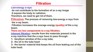 Filtration
Low-energy x-rays:
do not contribute to the formation of an x-ray image
It expose the body to radiation.
Therefore, we need to get rid of them.
Filtration: The process of removing low-energy x-rays from
the x-ray beam.
Filtration increases the average energy (quality) of the x-ray
beam.
There are two components to x-ray filtration.
Inherent filtration: results from the materials present in the
x-ray machine that the x-rays have to pass through:
1- beryllium window of the x-ray tube,
2- the oil in the tube head
3- the barrier material that keeps the oil from leaking out of the
tube head.
 