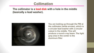 Collimation
The collimator is a lead disk with a hole in the middle
(basically a lead washer).
You are looking up through the PID at
the collimator (white arrows), which is
a circular lead washer with a circular
cutout in the middle. This will
produce a round x-ray beam. The light
gray area in the center is the
aluminum filter
 