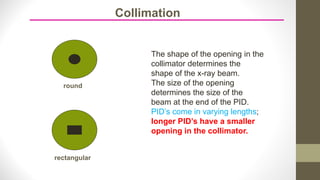 The shape of the opening in the
collimator determines the
shape of the x-ray beam.
The size of the opening
determines the size of the
beam at the end of the PID.
PID’s come in varying lengths;
longer PID’s have a smaller
opening in the collimator.
round
rectangular
Collimation
 