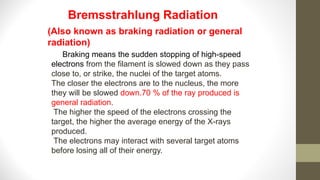 Braking means the sudden stopping of high-speed
electrons from the filament is slowed down as they pass
close to, or strike, the nuclei of the target atoms.
The closer the electrons are to the nucleus, the more
they will be slowed down.70 % of the ray produced is
general radiation.
The higher the speed of the electrons crossing the
target, the higher the average energy of the X-rays
produced.
The electrons may interact with several target atoms
before losing all of their energy.
Bremsstrahlung Radiation
(Also known as braking radiation or general
radiation)
 