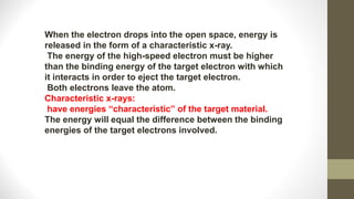 When the electron drops into the open space, energy is
released in the form of a characteristic x-ray.
The energy of the high-speed electron must be higher
than the binding energy of the target electron with which
it interacts in order to eject the target electron.
Both electrons leave the atom.
Characteristic x-rays:
have energies “characteristic” of the target material.
The energy will equal the difference between the binding
energies of the target electrons involved.
 