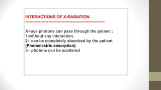 INTERACTIONS OF X-RADIATION
-----------------------------------------------------------
X-rays photons can pass through the patient :
1-without any interaction.
2- can be completely absorbed by the patient
(Photoelectric absorption).
3- photons can be scattered
 
