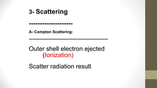 3- Scattering
--------------------
A- Compton Scattering:
------------------------------------------------------------
Outer shell electron ejected
(Ionization)
Scatter radiation result
 