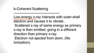 b-Coherent Scattering
---------------------------------------
Low-energy x-ray interacts with outer-shell
electron and causes it to vibrate .
Scattered x-ray of same energy as primary
x-ray is then emitted, going in a different
direction than primary x-ray.
Electron not ejected from atom. (No
ionization).
 
