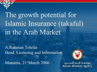 The growth potential for Islamic Insurance (takaful) in the Arab Market  A.Rahman Tolefat  Head, Licensing and Information Manama, 21 st March 2006  