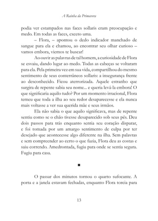 A Rainha da Primavera


podia ver estampados nas faces sollaris eram preocupação e
medo. Em todas as faces, exceto uma.
        – Flora, – apontou o dedo indicador manchado de
sangue para ela e chamou, ao encontrar seu olhar curioso –
vamos embora, viemos te buscar!
        Ao ouvir as palavras de tal homem, a curiosidade de Flora
se esvaiu, dando lugar ao medo. Todas as cabeças se voltaram
para ela. Pela primeira vez em sua vida, compartilhou do mesmo
sentimento de seus conterrâneos sollaris: a insegurança frente
ao desconhecido. Ficou aterrorizada. Aquele estranho que
surgira de repente sabia seu nome... e queria levá-la embora! O
que significaria aquilo tudo? Por um momento irracional, Flora
temeu que toda a ilha ao seu redor desaparecesse e ela nunca
mais voltasse a ver sua querida mãe e seus irmãos.
        Ela não sabia o que aquilo significava, mas de repente
sentiu como se o chão tivesse desaparecido sob seus pés. Deu
dois passos para trás enquanto sentia seu coração disparar,
e foi tomada por um amargo sentimento de culpa por ter
desejado que acontecesse algo diferente na ilha. Sem palavras
e sem compreender ao certo o que fazia, Flora deu as costas e
saiu correndo. Amedrontada, fugiu para onde se sentia segura.
Fugiu para casa.

                               ■

       O passar dos minutos tornou o quarto sufocante. A
porta e a janela estavam fechadas, enquanto Flora torcia para


                               13
 