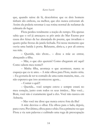 Karen Soarele


que, quando saísse de lá, descobrisse que os dois homens
tinham ido embora, ou melhor, que eles nunca estiveram ali.
Assim ela poderia retornar à sua rotina normal de reclamar da
calmaria do lugar.
        Flora perdeu totalmente a noção do tempo. Ela apenas
sabia que o sol já ameaçava se pôr atrás do Mar Eterno por
causa dos feixes da luz alaranjada do poente, que invadiam o
quarto pelas frestas da janela fechada. Foi nesse momento que
ouviu uma batida à porta. Relutante, abriu-a, e por ali entrou
sua mãe.
        – Querida, não chore... – disse a mãe ao entrar,
abraçando a filha.
        – Mãe, o que eles querem? Como chegaram até aqui?
Como sabem meu nome?!
        – Minha filha, aconteça o que acontecer, nunca se
esqueça que eu te amo. – A mãe olhou para Flora, muito séria.
– Eu gostaria de ter te contado de uma outra maneira, mas... eu
não esperava que isso acontecesse agora...
        – Contar o quê?!
        – Querida... você sempre esteve e sempre estará no
meu coração, junto com todos os seus irmãos... Mas você...
Bom, você não é exatamente igual a eles. Você não nasceu em
Ashteria.
        – Mas você me disse que nunca esteve fora da ilha!
        A mãe desviou o olhar. Ela olhou para o lado, depois,
para o teto. Por último, olhou para o chão. Era a primeira vez que
Flora a via sem palavras e exibindo uma ruga de preocupação


                                14
 