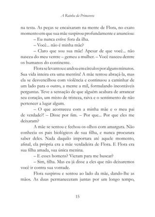 A Rainha da Primavera


na testa. As peças se encaixaram na mente de Flora, no exato
momento em que sua mãe suspirou profundamente e anunciou:
        – Eu nunca estive fora da ilha.
        – Você... não é minha mãe?
        – Claro que sou sua mãe! Apesar de que você... não
nasceu do meu ventre – gemeu a mulher. – Você nasceu dentre
os humanos do continente.
        Flora se levantou e andou em círculos por alguns minutos.
Sua vida inteira era uma mentira! A mãe tentou abraçá-la, mas
ela se desvencilhou com violência e continuou a caminhar de
um lado para o outro, a mente a mil, formulando incontáveis
perguntas. Teve a sensação de que alguém acabara de arrancar
seu coração, um misto de tristeza, raiva e o sentimento de não
pertencer a lugar algum.
        – O que aconteceu com a minha mãe e o meu pai
de verdade?! – Disse por fim. – Por que... Por que eles me
deixaram?
        A mãe se sentou e fechou os olhos com amargura. Não
conhecia os pais biológicos de sua filha, e nunca procurara
saber deles. Nada daquilo importara até aquele momento,
afinal, ela própria era a mãe verdadeira de Flora. E Flora era
sua filha amada, sua única menina.
        – E esses homens? Vieram para me buscar?
        – Sim, filha. Mas eu já disse a eles que não deixaremos
você ir contra sua vontade.
        Flora suspirou e sentou ao lado da mãe, dando-lhe as
mãos. As duas permaneceram juntas por um longo tempo,


                               15
 