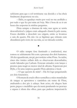 Karen Soarele


suficiente para que o sol terminasse sua descida e a lua cheia
finalmente despontasse no céu.
        – Dylis, eu agradeço muito por você ter me acolhido e
por tudo o que fez por mim até hoje. Mas é hora de eu ir em
busca das respostas às minhas perguntas.
        Flora sempre a chamara de mãe, mas agora se sentia
desconfortável e julgava mais adequado chamá-la pelo nome.
Estava decidida a descobrir sua origem, então se levantou
e saiu do quarto. Ela não viu as lágrimas que rolaram com
abundância pelo rosto de sua mãe, ao ser deixada sozinha.

                               ■

        O salão sempre fora iluminado e confortável, mas
tornou-se subitamente frio com a presença dos dois humanos.
Ali eles aguardavam, em pé, por notícias sobre Flora. Ao redor,
cinco dos irmãos sollaris dela os observavam desconfiados,
sendo liderados por Latham. Estavam armados com lanças e
prontos para reagir ao menor sinal de afronta. Esperavam por
Dylis, e foi uma surpresa quando Flora adentrou o local.
        – O que querem de mim? – Ela foi logo perguntando
aos dois forasteiros.
        O homem de cruéis olhos vermelhos e mãos manchadas
de sangue se aproximou e caminhou em torno de Flora,
analisando-a dos pés à cabeça. Sem aviso, ele chegou bem
perto, pegou o medalhão que ela trazia pendurado no pescoço
e ergueu à altura dos olhos, para que pudesse inspecioná-lo


                               16
 