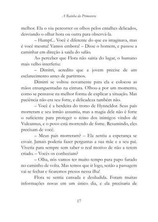 A Rainha da Primavera


melhor. Ela o viu percorrer os olhos pelos entalhes delicados,
desviando o olhar hora ou outra para observá-la.
        – Humpf... Você é diferente do que eu imaginava, mas
é você mesma! Vamos embora! – Disse o homem, e passou a
caminhar em direção à saída do salão.
        Ao perceber que Flora não sairia do lugar, o humano
mais velho interferiu:
        – Dimitri, acredito que a jovem precise de um
esclarecimento antes de partirmos.
        Dimitri se voltou novamente para ela e colocou as
mãos ensanguentadas na cintura. Olhou-a por um momento,
como se pensasse na melhor forma de explicar a situação. Mas
paciência não era seu forte, e delicadeza também não.
        – Você é a herdeira do trono de Hynneldor. Seus pais
morreram e seu irmão assumiu, mas a magia dele não é forte
o suficiente para proteger o reino dos inimigos vindos de
Vulcannus, e o povo está morrendo de fome. Resumindo, eles
precisam de você.
        – Meus pais morreram? – Ela sentiu a esperança se
esvair. Jamais poderia fazer perguntas a sua mãe e a seu pai.
Viveria para sempre sem saber o real motivo de não a terem
criado. – Vocês os conheciam?
        – Olha, nós vamos ter muito tempo para papo furado
no caminho de volta. Mas temos que ir logo, senão a passagem
vai se fechar e ficaremos presos nessa ilha!
        Flora se sentia cansada e desiludida. Foram muitas
informações novas em um único dia, e ela precisaria de


                              17
 