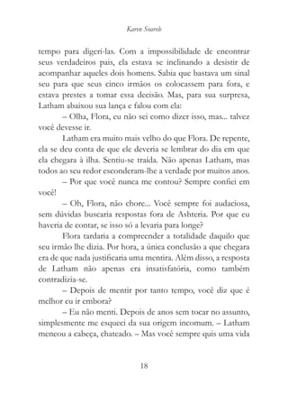 Karen Soarele


tempo para digeri-las. Com a impossibilidade de encontrar
seus verdadeiros pais, ela estava se inclinando a desistir de
acompanhar aqueles dois homens. Sabia que bastava um sinal
seu para que seus cinco irmãos os colocassem para fora, e
estava prestes a tomar essa decisão. Mas, para sua surpresa,
Latham abaixou sua lança e falou com ela:
        – Olha, Flora, eu não sei como dizer isso, mas... talvez
você devesse ir.
        Latham era muito mais velho do que Flora. De repente,
ela se deu conta de que ele deveria se lembrar do dia em que
ela chegara à ilha. Sentiu-se traída. Não apenas Latham, mas
todos ao seu redor esconderam-lhe a verdade por muitos anos.
        – Por que você nunca me contou? Sempre confiei em
você!
        – Oh, Flora, não chore... Você sempre foi audaciosa,
sem dúvidas buscaria respostas fora de Ashteria. Por que eu
haveria de contar, se isso só a levaria para longe?
        Flora tardaria a compreender a totalidade daquilo que
seu irmão lhe dizia. Por hora, a única conclusão a que chegara
era de que nada justificaria uma mentira. Além disso, a resposta
de Latham não apenas era insatisfatória, como também
contradizia-se.
        – Depois de mentir por tanto tempo, você diz que é
melhor eu ir embora?
        – Eu não menti. Depois de anos sem tocar no assunto,
simplesmente me esqueci da sua origem incomum. – Latham
meneou a cabeça, chateado. – Mas você sempre quis uma vida


                               18
 