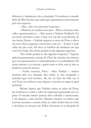 A Rainha da Primavera


diferente, e finalmente veio o chamado. Vá conhecer o mundo
além do Mar Eterno, mas saiba que esperaremos ansiosamente
pelo seu regresso.
        – Mas... não vou encontrar respostas...
        – Princesa, eu conheci seus pais. – Disse o humano mais
velho, aproximando-se. – Meu nome é Nathair Tredbach. Eu
era muito próximo a eles, e hoje sou um dos conselheiros de
seu irmão, Fausto. – Nathair segurou as mãos de Flora e olhou
em seus olhos enquanto conversava com ela. – Fausto é mais
velho do que você. Ele deve se lembrar do incidente em que
você foi levada. Seu irmão poderá te dar algumas respostas.
        “Seu irmão poderá te dar algumas respostas.” Aquelas
palavras penetraram a mente de Flora de maneira tão intensa,
que seus pensamentos se embaralharam e se confundiram. Ela
estava prestes a se recusar a partir com os dois, mas já não se
lembrava mais do motivo.
        – Venha conosco, Flora – disse Nathair –, muitos
anseiam pela sua chegada. Seu irmão já está resignado a
acreditar que você morreu. Ah, ele vai ficar tão feliz em te
ver! Você vai conhecer suas origens e retornar ao lugar ao qual
pertence!
        Mesmo depois que Nathair soltou as mãos de Flora,
ela continuou a sentir o calor da esperança queimando em seu
peito. O mundo inteiro parecia mais colorido e interessante,
e ela chegou a uma decisão. Mandou chamar os irmãos que
estavam ausentes, e reuniu todos no salão. Eram oito, no total,
e ela beijou-os um por um. Todos choravam ao se despedir da


                               19
 