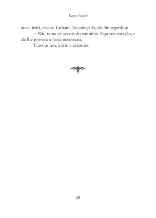 Karen Soarele


única irmã, exceto Latham. Ao abraçá-la, ele lhe segredou:
        – Não tema os acasos do caminho. Siga seu coração, e
ele lhe proverá a força necessária.
        E assim teve início a aventura.




                              20
 