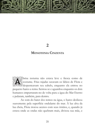 2
               Monotonia Cinzenta




         brisa noturna não estava leve e fresca como de

A        costume. Frias rajadas secavam os lábios de Flora e
         despenteavam seu cabelo, enquanto ela entrou no
pequeno barco a remo. Sentou-se e aguardou enquanto os dois
humanos empurraram-no de volta para a água do Mar Eterno
e pularam, também, para dentro.
       Ao som do bater dos remos na água, o barco deslizou
suavemente pela superfície ondulante do mar. À luz alva da
lua cheia, Flora trocou acenos com seus irmãos, e, quando já
estava onde as ondas não quebram mais, divisou sua mãe, e


                            21
 