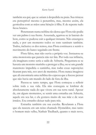 Karen Soarele


também seu pai, que se uniam à despedida na praia. Sua tristeza
era perceptível mesmo à penumbra, mas, mesmo assim, ela
gesticulou com as mãos uma bênção à filha. E de repente tudo
ficou branco.
        Penetraram numa neblina tão densa que Flora não podia
ver um palmo à sua frente. Assustada, agarrou-se às laterais do
bote, como se pudesse cair a qualquer instante. Não enxergava
nada, e por um momento todos os sons sumiram também.
Todos, inclusive os dos remos, mas Flora continuava a sentir o
movimento do barco seguindo em frente.
        Flora falou, mas não ouviu a própria voz. Instaurou-se
uma monotonia que parecia não ter fim. Por toda sua infância,
ela imaginara como seria a saída de Ashteria. Perguntara-se se
haveria um monstro marinho a proteger a ilha, ou se um grande
maremoto impediria o caminho, mas todas essas suposições
ficaram para trás, nos anos de meninice. Flora nunca imaginou
que ali encontraria uma neblina tão espessa que a fizesse pensar
que não havia um mundo do lado de fora da ilha.
        Passou-se tanto tempo, que Flora começou a refletir
sobre toda a sua vida. Ela não conseguia se lembrar de
absolutamente nada do que vivera em sua terra natal. Apesar
de, em alguns momentos, se sentir uma estranha em Ashteria,
aquele era seu lar, e ela gostava muito de sua mãe e de seus
irmãos. Era estranho deixar tudo para trás.
        Estranha também era sua escolta. Revelaram a Flora
que ela nascera em um reino chamado Hynneldor, mas tanto
o homem mais velho, Nathair Tredbach, quanto o mais novo,


                               22
 