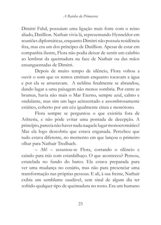 A Rainha da Primavera


Dimitri Fahd, possuíam uma ligação mais forte com o reino
aliado, Datillion. Nathair vivia lá, representando Hynneldor em
reuniões diplomáticas, enquanto Dimitri não possuía residência
fixa, mas era um dos príncipes de Datillion. Apesar de estar em
companhia ilustre, Flora não podia deixar de sentir um calafrio
ao lembrar da queimadura na face de Nathair ou das mãos
ensanguentadas de Dimitri.
        Depois de muito tempo de silêncio, Flora voltou a
ouvir o som que os remos emitiam enquanto tocavam a água
e por ela se arrastavam. A neblina finalmente se abrandou,
dando lugar a uma paisagem não menos sombria. Por entre as
brumas, havia não mais o Mar Eterno, sempre azul, calmo e
ondulante, mas sim um lago acinzentado e assombrosamente
estático, coberto por um céu igualmente cinza e monótono.
        Flora sempre se perguntou o que existiria fora de
Ashteria, e não pôde evitar uma pontada de decepção. A
princípio, parecia não haver nada naquele lugar monocromático!
Mas ela logo descobriu que estava enganada. Percebeu que
tudo estava diferente, no momento em que lançou o primeiro
olhar para Nathair Tredbach.
        – Ah! – assustou-se Flora, cortando o silêncio e
caindo para trás com estardalhaço. O que aconteceu? Pensou,
estatelada no fundo do barco. Ela estava preparada para
ver uma mudança no cenário, mas não para presenciar uma
transformação nas próprias pessoas. E ali, à sua frente, Nathair
exibia um semblante saudável, sem sinal de algum dia ter
sofrido qualquer tipo de queimadura no rosto. Era um humano


                               23
 