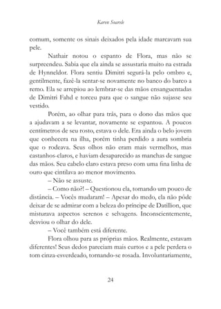 Karen Soarele


comum, somente os sinais deixados pela idade marcavam sua
pele.
       Nathair notou o espanto de Flora, mas não se
surpreendeu. Sabia que ela ainda se assustaria muito na estrada
de Hynneldor. Flora sentiu Dimitri segurá-la pelo ombro e,
gentilmente, fazê-la sentar-se novamente no banco do barco a
remo. Ela se arrepiou ao lembrar-se das mãos ensanguentadas
de Dimitri Fahd e torceu para que o sangue não sujasse seu
vestido.
       Porém, ao olhar para trás, para o dono das mãos que
a ajudavam a se levantar, novamente se espantou. A poucos
centímetros de seu rosto, estava o dele. Era ainda o belo jovem
que conhecera na ilha, porém tinha perdido a aura sombria
que o rodeava. Seus olhos não eram mais vermelhos, mas
castanhos-claros, e haviam desaparecido as manchas de sangue
das mãos. Seu cabelo claro estava preso com uma fina linha de
ouro que cintilava ao menor movimento.
       – Não se assuste.
       – Como não?! – Questionou ela, tomando um pouco de
distância. – Vocês mudaram! – Apesar do medo, ela não pôde
deixar de se admirar com a beleza do príncipe de Datillion, que
misturava aspectos serenos e selvagens. Inconscientemente,
desviou o olhar do dele.
       – Você também está diferente.
       Flora olhou para as próprias mãos. Realmente, estavam
diferentes! Seus dedos pareciam mais curtos e a pele perdera o
tom cinza-esverdeado, tornando-se rosada. Involuntariamente,


                               24
 